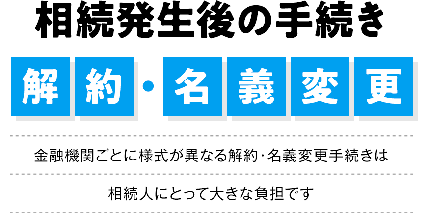 金融機関ごとに手続きが異なる面倒な解約・名義変更はすべて当事務所におまかせください。